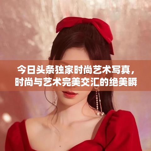 今日头条独家时尚艺术写真，时尚与艺术完美交汇的绝美瞬间