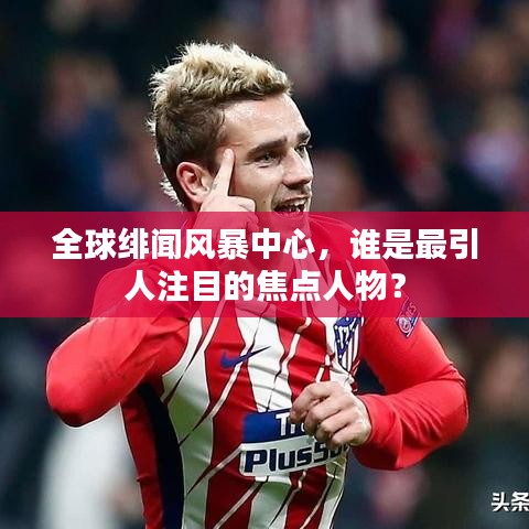 全球绯闻风暴中心，谁是最引人注目的焦点人物？