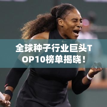 全球种子行业巨头TOP10榜单揭晓！