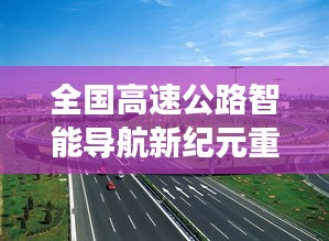 全国高速公路智能导航新纪元重磅更新解读，未来已来，最新高速公路信息一网打尽（11月14日）