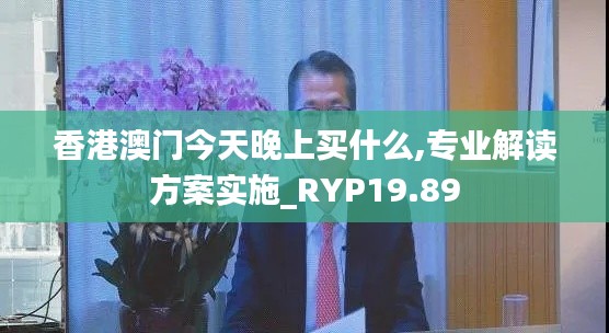 香港澳门今天晚上买什么,专业解读方案实施_RYP19.89