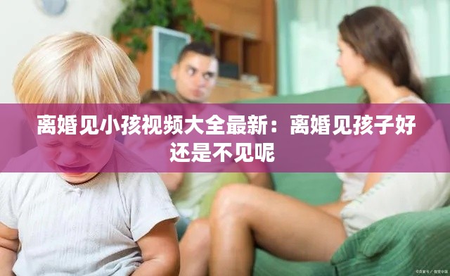 离婚见小孩视频大全最新：离婚见孩子好还是不见呢 