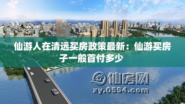 仙游人在清远买房政策最新：仙游买房子一般首付多少 