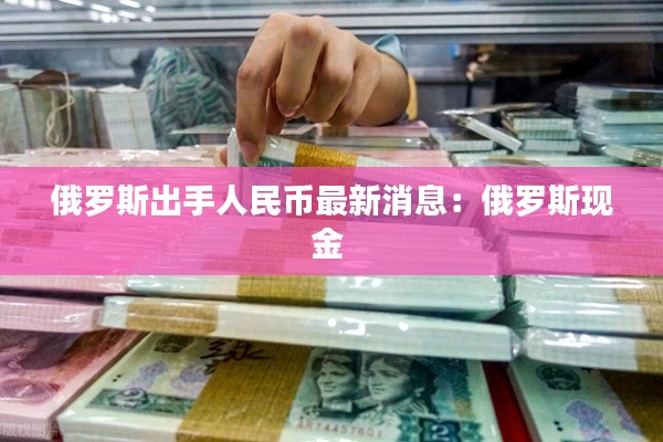 俄罗斯出手人民币最新消息：俄罗斯现金 