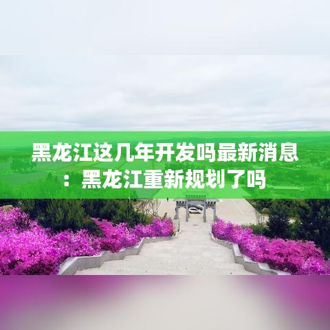 黑龙江这几年开发吗最新消息：黑龙江重新规划了吗 