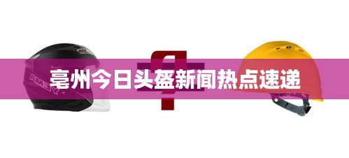 亳州今日头盔新闻热点速递