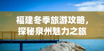 福建冬季旅游攻略，探秘泉州魅力之旅