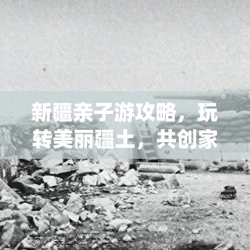 新疆亲子游攻略，玩转美丽疆土，共创家庭旅行美好记忆